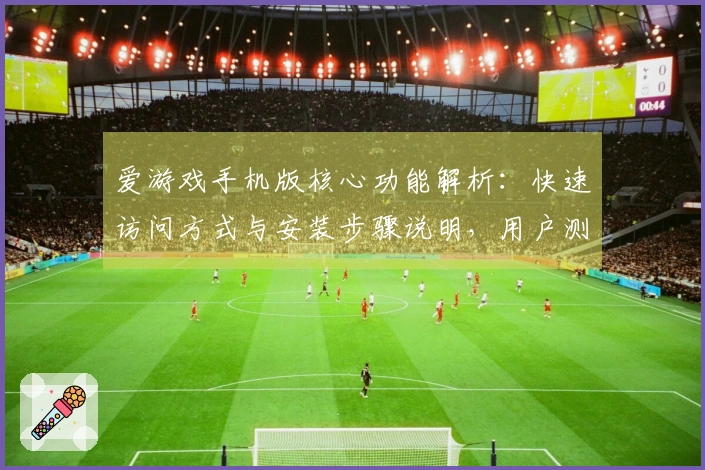 爱游戏手机版核心功能解析：快速访问方式与安装步骤说明，用户测评分享与常见问题解答