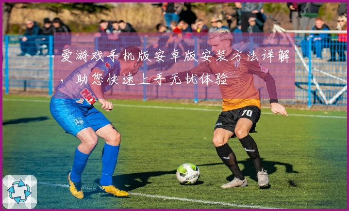 爱游戏手机版安卓版安装方法详解，助您快速上手无忧体验