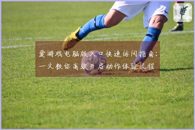 爱游戏电脑版入口快速访问指南：一文教你高效开启动作体验流程