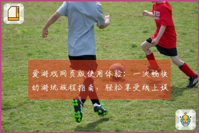 爱游戏网页版使用体验：一次畅快的游玩旅程指南，轻松享受线上娱乐时光