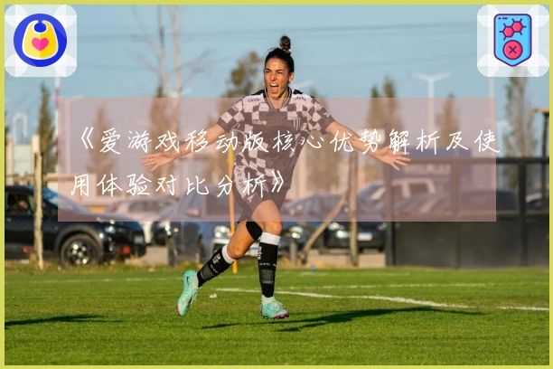 《爱游戏移动版核心优势解析及使用体验对比分析》