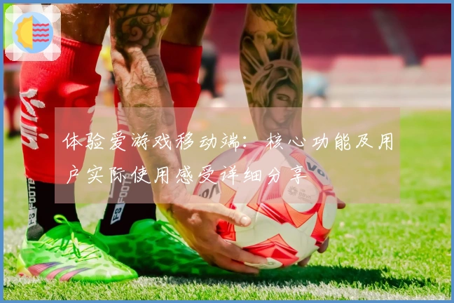 体验爱游戏移动端：核心功能及用户实际使用感受详细分享